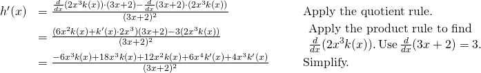Rendered by QuickLaTeX.com \begin{array}{lllll}h^{\prime}(x) & =\large \frac{\frac{d}{dx}(2x^3k(x))\cdot (3x+2)-\frac{d}{dx}(3x+2)\cdot (2x^3k(x))}{(3x+2)^2} & & & \text{Apply the quotient rule.} \\ & =\large \frac{(6x^2k(x)+k^{\prime}(x)\cdot 2x^3)(3x+2)-3(2x^3k(x))}{(3x+2)^2} & & & \begin{array}{l}\text{Apply the product rule to find} \\ \frac{d}{dx}(2x^3k(x)). \, \text{Use} \, \frac{d}{dx}(3x+2)=3. \end{array} \\ & =\large \frac{-6x^3k(x)+18x^3k(x)+12x^2k(x)+6x^4k^{\prime}(x)+4x^3k^{\prime}(x)}{(3x+2)^2} & & & \text{Simplify.} \end{array}