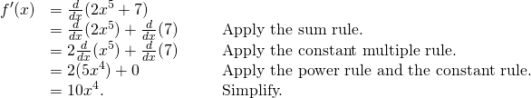 Rendered by QuickLaTeX.com \begin{array}{lllll}f^{\prime}(x) & =\frac{d}{dx}(2x^5+7) & & & \\ & =\frac{d}{dx}(2x^5)+\frac{d}{dx}(7) & & & \text{Apply the sum rule.} \\ & =2\frac{d}{dx}(x^5)+\frac{d}{dx}(7) & & & \text{Apply the constant multiple rule.} \\ & =2(5x^4)+0 & & & \text{Apply the power rule and the constant rule.} \\ & =10x^4. & & & \text{Simplify.} \end{array}