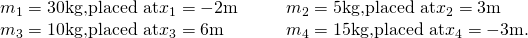 Rendered by QuickLaTeX.com \begin{array}{cccc}{m}_{1}=30\text{kg,}\text{placed at}{x}_{1}=-2\text{m}\hfill & & & {m}_{2}=5\text{kg,}\text{placed at}{x}_{2}=3\text{m}\hfill \\ {m}_{3}=10\text{kg,}\text{placed at}{x}_{3}=6\text{m}\hfill & & & {m}_{4}=15\text{kg,}\text{placed at}{x}_{4}=-3\text{m}.\hfill \end{array}