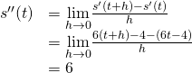 \begin{array}{ll} s''(t) & =\underset{h\to 0}{\lim}\frac{s^{\prime}(t+h)-s^{\prime}(t)}{h} \\ & =\underset{h\to 0}{\lim}\frac{6(t+h)-4-(6t-4)}{h} \\ & =6 \end{array}