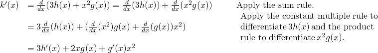 Rendered by QuickLaTeX.com \begin{array}{lllll}k^{\prime}(x) & =\frac{d}{dx}(3h(x)+x^2g(x))=\frac{d}{dx}(3h(x))+\frac{d}{dx}(x^2g(x)) & & & \text{Apply the sum rule.} \\ & =3\frac{d}{dx}(h(x))+(\frac{d}{dx}(x^2)g(x)+\frac{d}{dx}(g(x))x^2) & & & \begin{array}{l}\text{Apply the constant multiple rule to} \\ \text{differentiate} \, 3h(x) \, \text{and the product} \\ \text{rule to differentiate} \, x^2g(x). \end{array} \\ & =3h^{\prime}(x)+2xg(x)+g^{\prime}(x)x^2 & & & \end{array}