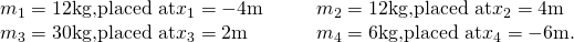 Rendered by QuickLaTeX.com \begin{array}{cccc}{m}_{1}=12\text{kg,}\text{placed at}{x}_{1}=-4\text{m}\hfill & & & {m}_{2}=12\text{kg,}\text{placed at}{x}_{2}=4\text{m}\hfill \\ {m}_{3}=30\text{kg,}\text{placed at}{x}_{3}=2\text{m}\hfill & & & {m}_{4}=6\text{kg,}\text{placed at}{x}_{4}=-6\text{m}.\hfill \end{array}