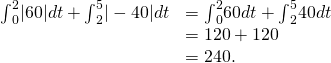 Rendered by QuickLaTeX.com \begin{array}{cc}{\int }_{0}^{2}|60|dt+{\int }_{2}^{5}|-40|dt\hfill & ={\int }_{0}^{2}60dt+{\int }_{2}^{5}40dt\hfill \\ & =120+120\hfill \\ & =240.\hfill \end{array}