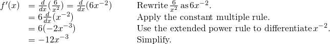 Rendered by QuickLaTeX.com \begin{array}{lllll}f^{\prime}(x) & =\frac{d}{dx}(\frac{6}{x^2})=\frac{d}{dx}(6x^{-2}) & & & \text{Rewrite} \, \frac{6}{x^2} \, \text{as} \, 6x^{-2}. \\ & =6\frac{d}{dx}(x^{-2}) & & & \text{Apply the constant multiple rule.} \\ & =6(-2x^{-3}) & & & \text{Use the extended power rule to differentiate} \, x^{-2}. \\ & =-12x^{-3} & & & \text{Simplify.} \end{array}