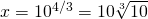 x=10^{4/3}=10\sqrt[3]{10}