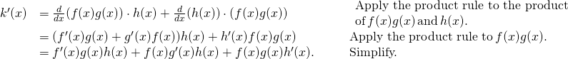 Rendered by QuickLaTeX.com \begin{array}{lllll}k^{\prime}(x) & =\frac{d}{dx}(f(x)g(x))\cdot h(x)+\frac{d}{dx}(h(x))\cdot (f(x)g(x)) & & & \begin{array}{l}\text{Apply the product rule to the product} \\ \text{of} \, f(x)g(x) \, \text{and} \, h(x). \end{array} \\ & =(f^{\prime}(x)g(x)+g^{\prime}(x)f(x))h(x)+h^{\prime}(x)f(x)g(x) & & & \text{Apply the product rule to} \, f(x)g(x). \\ & =f^{\prime}(x)g(x)h(x)+f(x)g^{\prime}(x)h(x)+f(x)g(x)h^{\prime}(x). & & & \text{Simplify.} \end{array}