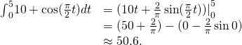 Rendered by QuickLaTeX.com \begin{array}{cc}{\int }_{0}^{5}10+ \cos (\frac{\pi }{2}t)dt\hfill & ={(10t+\frac{2}{\pi } \sin (\frac{\pi }{2}t))|}_{0}^{5}\hfill \\ & =(50+\frac{2}{\pi })-(0-\frac{2}{\pi } \sin 0)\hfill \\ & \approx 50.6.\hfill \end{array}