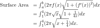 Rendered by QuickLaTeX.com \begin{array}{cc}\hfill \text{Surface Area}& ={\int }_{a}^{b}(2\pi f(x)\sqrt{1+{({f}^{\prime }(x))}^{2}})dx\hfill \\ & ={\int }_{1}^{4}(2\pi \sqrt{x}\sqrt{1+\frac{1}{4x}})dx\hfill \\ & ={\int }_{1}^{4}(2\pi \sqrt{x+\frac{1}{4}})dx.\hfill \end{array}