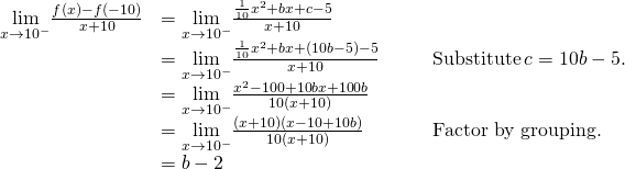 \begin{array}{lllll} \underset{x\to −10^-}{\lim}\frac{f(x)-f(-10)}{x+10} & =\underset{x\to −10^-}{\lim}\frac{\frac{1}{10}x^2+bx+c-5}{x+10} & & & \\ & =\underset{x\to −10^-}{\lim}\frac{\frac{1}{10}x^2+bx+(10b-5)-5}{x+10} & & & \text{Substitute} \, c=10b-5. \\ & =\underset{x\to −10^-}{\lim}\frac{x^2-100+10bx+100b}{10(x+10)} & & & \\ & =\underset{x\to −10^-}{\lim}\frac{(x+10)(x-10+10b)}{10(x+10)} & & & \text{Factor by grouping.} \\ & =b-2 & & & \end{array}