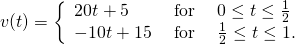 Rendered by QuickLaTeX.com v(t)=\bigg\{\begin{array}{lll}20t+5\hfill & \text{ for }\hfill & 0\le t\le \frac{1}{2}\hfill \\ -10t+15\hfill & \text{ for }\hfill & \frac{1}{2}\le t\le 1.\hfill \end{array}