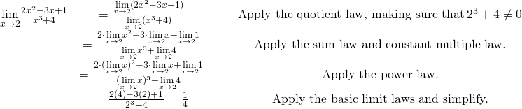 \begin{array}{ccccc}\\ \\ \underset{x\to 2}{\lim}\large \frac{2x^2-3x+1}{x^3+4} & = \large \frac{\underset{x\to 2}{\lim}(2x^2-3x+1)}{\underset{x\to 2}{\lim}(x^3+4)} & & & \text{Apply the quotient law, making sure that} \, 2^3+4\ne 0 \\ & = \large \frac{2 \cdot \underset{x\to 2}{\lim}x^2-3 \cdot \underset{x\to 2}{\lim}x+\underset{x\to 2}{\lim}1}{\underset{x\to 2}{\lim}x^3+\underset{x\to 2}{\lim}4} & & & \text{Apply the sum law and constant multiple law.} \\ & = \large \frac{2 \cdot (\underset{x\to 2}{\lim}x)^2-3 \cdot \underset{x\to 2}{\lim}x+\underset{x\to 2}{\lim}1}{(\underset{x\to 2}{\lim}x)^3+\underset{x\to 2}{\lim}4} & & & \text{Apply the power law.} \\ & = \large \frac{2(4)-3(2)+1}{2^3+4}=\frac{1}{4} & & & \text{Apply the basic limit laws and simplify.} \end{array}