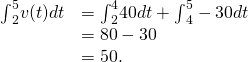 Rendered by QuickLaTeX.com \begin{array}{cc}{\int }_{2}^{5}v(t)dt\hfill & ={\int }_{2}^{4}40dt+{\int }_{4}^{5}-30dt\hfill \\ & =80-30\hfill \\ & =50.\hfill \end{array}