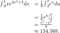 Rendered by QuickLaTeX.com \begin{array}{cc}{\int }_{0}^{1}x{e}^{4{x}^{2}+3}dx\hfill & =\frac{1}{8}{\int }_{3}^{7}{e}^{u}du\hfill \\ \\ & =\frac{1}{8}{e}^{u}{|}_{3}^{7}\hfill \\ & =\frac{{e}^{7}-{e}^{3}}{8}\hfill \\ & \approx 134.568.\hfill \end{array}