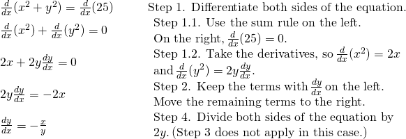 Rendered by QuickLaTeX.com \begin{array}{llll} \frac{d}{dx}(x^2+y^2) = \frac{d}{dx}(25) & & & \text{Step 1. Differentiate both sides of the equation.} \\ \frac{d}{dx}(x^2)+\frac{d}{dx}(y^2) = 0 & & & \begin{array}{l}\text{Step 1.1. Use the sum rule on the left.} \\ \text{On the right,} \, \frac{d}{dx}(25)=0. \end{array} \\ 2x+2y\frac{dy}{dx} = 0 & & & \begin{array}{l}\text{Step 1.2. Take the derivatives, so} \, \frac{d}{dx}(x^2)=2x \\ \text{and} \, \frac{d}{dx}(y^2)=2y\frac{dy}{dx}. \end{array} \\ 2y\frac{dy}{dx} = -2x & & & \begin{array}{l}\text{Step 2. Keep the terms with} \, \frac{dy}{dx} \, \text{on the left.} \\ \text{Move the remaining terms to the right.} \end{array} \\ \frac{dy}{dx} = -\frac{x}{y} & & & \begin{array}{l}\text{Step 4. Divide both sides of the equation by} \\ 2y. \, \text{(Step 3 does not apply in this case.)} \end{array} \end{array}