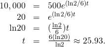 Rendered by QuickLaTeX.com \begin{array}{ccc}\hfill 10,000& =\hfill & 500{e}^{(\text{ln}2\text{/}6)t}\hfill \\ \hfill 20& =\hfill & {e}^{(\text{ln}2\text{/}6)t}\hfill \\ \hfill \text{ln}20& =\hfill & (\frac{\text{ln}2}{6})t\hfill \\ \hfill t& =\hfill & \frac{6(\text{ln}20)}{\text{ln}2}\approx 25.93.\hfill \end{array}