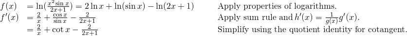 \begin{array}{lllll} f(x) & = \ln(\frac{x^2 \sin x}{2x+1})=2\ln x+\ln(\sin x)-\ln(2x+1) & & & \text{Apply properties of logarithms.} \\ f^{\prime}(x) & = \frac{2}{x} + \frac{\cos x}{\sin x} -\frac{2}{2x+1} & & & \text{Apply sum rule and} \, h^{\prime}(x)=\frac{1}{g(x)} g^{\prime}(x). \\ & = \frac{2}{x} + \cot x - \frac{2}{2x+1} & & & \text{Simplify using the quotient identity for cotangent.} \end{array}