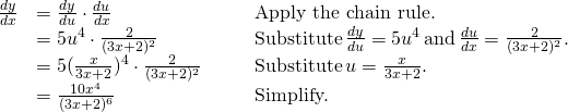 Rendered by QuickLaTeX.com \begin{array}{lllll}\frac{dy}{dx} & =\frac{dy}{du} \cdot \frac{du}{dx} & & & \text{Apply the chain rule.} \\ & =5u^4 \cdot \frac{2}{(3x+2)^2} & & & \text{Substitute} \, \frac{dy}{du}=5u^4 \, \text{and} \, \frac{du}{dx}=\frac{2}{(3x+2)^2}. \\ & =5(\frac{x}{3x+2})^4 \cdot \frac{2}{(3x+2)^2} & & & \text{Substitute} \, u=\frac{x}{3x+2}. \\ & =\frac{10x^4}{(3x+2)^6} & & & \text{Simplify.} \end{array}