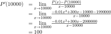 Rendered by QuickLaTeX.com \begin{array}{ll}P^{\prime}(10000)& =\underset{x\to 10000}{\lim}\frac{P(x)-P(10000)}{x-10000} \\ & =\underset{x\to 10000}{\lim}\frac{-0.01x^2+300x-10000-1990000}{x-10000} \\ & =\underset{x\to 10000}{\lim}\frac{-0.01x^2+300x-2000000}{x-10000} \\ & =100 \end{array}