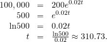Rendered by QuickLaTeX.com \begin{array}{ccc}\hfill 100,000& =\hfill & 200{e}^{0.02t}\hfill \\ \hfill 500& =\hfill & {e}^{0.02t}\hfill \\ \hfill \text{ln}500& =\hfill & 0.02t\hfill \\ \hfill t& =\hfill & \frac{\text{ln}500}{0.02}\approx 310.73.\hfill \end{array}