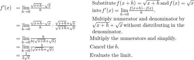 \begin{array}{lllll}f^{\prime}(x)& =\underset{h\to 0}{\lim}\frac{\sqrt{x+h}-\sqrt{x}}{h} & & & \begin{array}{l}\text{Substitute} \, f(x+h)=\sqrt{x+h} \, \text{and} \, f(x)=\sqrt{x} \\ \text{into} \, f^{\prime}(x)=\underset{h\to 0}{\lim}\frac{f(x+h)-f(x)}{h}. \end{array} \\ & =\underset{h\to 0}{\lim}\frac{\sqrt{x+h}-\sqrt{x}}{h}\cdot \frac{\sqrt{x+h}+\sqrt{x}}{\sqrt{x+h}+\sqrt{x}} & & & \begin{array}{l}\text{Multiply numerator and denominator by} \\ \sqrt{x+h}+\sqrt{x} \, \text{without distributing in the} \\ \text{denominator.} \end{array} \\ & =\underset{h\to 0}{\lim}\frac{h}{h(\sqrt{x+h}+\sqrt{x})} & & & \text{Multiply the numerators and simplify.} \\ & =\underset{h\to 0}{\lim}\frac{1}{(\sqrt{x+h}+\sqrt{x})} & & & \text{Cancel the} \, h. \\ & =\frac{1}{2\sqrt{x}} & & & \text{Evaluate the limit.} \end{array}