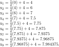 Rendered by QuickLaTeX.com \begin{array}{}\\ \\ {x}_{1}=\frac{1}{2}(0)+4=4\hfill \\ {x}_{2}=\frac{1}{2}(4)+4=6\hfill \\ {x}_{3}=\frac{1}{2}(6)+4=7\hfill \\ {x}_{4}=\frac{1}{2}(7)+4=7.5\hfill \\ {x}_{5}=\frac{1}{2}(7.5)+4=7.75\hfill \\ {x}_{6}=\frac{1}{2}(7.75)+4=7.875\hfill \\ {x}_{7}=\frac{1}{2}(7.875)+4=7.9375\hfill \\ {x}_{8}=\frac{1}{2}(7.9375)+4=7.96875\hfill \\ {x}_{9}=\frac{1}{2}(7.96875)+4=7.984375.\hfill \end{array}