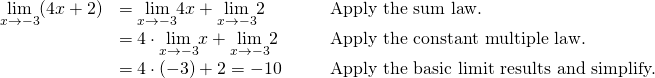 \begin{array}{ccccc}\underset{x\to -3}{\lim}(4x+2)\hfill & =\underset{x\to -3}{\lim}4x+\underset{x\to -3}{\lim}2\hfill & & & \text{Apply the sum law.}\hfill \\ & =4 \cdot \underset{x\to -3}{\lim}x+\underset{x\to -3}{\lim}2\hfill & & & \text{Apply the constant multiple law.}\hfill \\ & =4 \cdot (-3)+2=-10\hfill & & & \text{Apply the basic limit results and simplify.}\hfill \end{array}