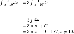 Rendered by QuickLaTeX.com \begin{array}{ll}\int \frac{3}{x-10}dx\hfill & =3\int \frac{1}{x-10}dx\hfill \\ \\ \\ & =3\int \frac{du}{u}\hfill \\ & =3\text{ln}|u|+C\hfill \\ & =3\text{ln}|x-10|+C,x\ne 10.\hfill \end{array}
