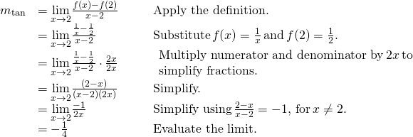 Rendered by QuickLaTeX.com \begin{array}{lllll}m_{\tan} & =\underset{x\to 2}{\lim}\frac{f(x)-f(2)}{x-2} & & & \text{Apply the definition.} \\ & =\underset{x\to 2}{\lim}\frac{\frac{1}{x}-\frac{1}{2}}{x-2} & & & \text{Substitute} \, f(x)=\frac{1}{x} \, \text{and} \, f(2)=\frac{1}{2}. \\ & =\underset{x\to 2}{\lim}\frac{\frac{1}{x}-\frac{1}{2}}{x-2} \cdot \frac{2x}{2x} & & & \begin{array}{l}\text{Multiply numerator and denominator by} \, 2x \, \text{to} \\ \text{simplify fractions.} \end{array} \\ & =\underset{x\to 2}{\lim}\frac{(2-x)}{(x-2)(2x)} & & & \text{Simplify.} \\ & =\underset{x\to 2}{\lim}\frac{-1}{2x} & & & \text{Simplify using} \, \frac{2-x}{x-2}=-1, \, \text{for} \, x\ne 2. \\ & =-\frac{1}{4} & & & \text{Evaluate the limit.} \end{array}