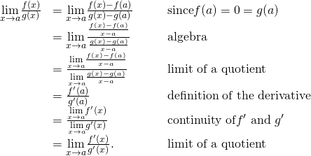Rendered by QuickLaTeX.com \begin{array}{ccccc}\hfill \underset{x\to a}{\text{lim}}\frac{f(x)}{g(x)}& =\underset{x\to a}{\text{lim}}\frac{f(x)-f(a)}{g(x)-g(a)}\hfill & & & \text{since}f(a)=0=g(a)\hfill \\ & =\underset{x\to a}{\text{lim}}\frac{\frac{f(x)-f(a)}{x-a}}{\frac{g(x)-g(a)}{x-a}}\hfill & & & \text{algebra}\hfill \\ & =\frac{\underset{x\to a}{\text{lim}}\frac{f(x)-f(a)}{x-a}}{\underset{x\to a}{\text{lim}}\frac{g(x)-g(a)}{x-a}}\hfill & & & \text{limit of a quotient}\hfill \\ & =\frac{{f}^{\prime }(a)}{{g}^{\prime }(a)}\hfill & & & \text{definition of the derivative}\hfill \\ & =\frac{\underset{x\to a}{\text{lim}}{f}^{\prime }(x)}{\underset{x\to a}{\text{lim}}{g}^{\prime }(x)}\hfill & & & \text{continuity of}{f}^{\prime }\text{ and }{g}^{\prime }\hfill \\ & =\underset{x\to a}{\text{lim}}\frac{{f}^{\prime }(x)}{{g}^{\prime }(x)}.\hfill & & & \text{limit of a quotient}\hfill \end{array}
