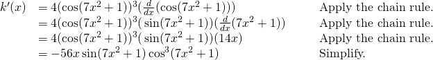 Rendered by QuickLaTeX.com \begin{array}{lllll}k^{\prime}(x) & =4(\cos(7x^2+1))^3(\frac{d}{dx}(\cos(7x^2+1))) & & & \text{Apply the chain rule.} \\ & =4(\cos(7x^2+1))^3(−\sin(7x^2+1))(\frac{d}{dx}(7x^2+1)) & & & \text{Apply the chain rule.} \\ & =4(\cos(7x^2+1))^3(−\sin(7x^2+1))(14x) & & & \text{Apply the chain rule.} \\ & =-56x \sin(7x^2+1) \cos^3 (7x^2+1) & & & \text{Simplify.} \end{array}
