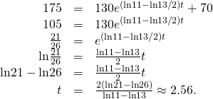 Rendered by QuickLaTeX.com \begin{array}{ccc}\hfill 175& =\hfill & 130{e}^{(\text{ln}11-\text{ln}13\text{/}2)t}+70\hfill \\ \hfill 105& =\hfill & 130{e}^{(\text{ln}11-\text{ln}13\text{/}2)t}\hfill \\ \hfill \frac{21}{26}& =\hfill & {e}^{(\text{ln}11-\text{ln}13\text{/}2)t}\hfill \\ \hfill \text{ln}\frac{21}{26}& =\hfill & \frac{\text{ln}11-\text{ln}13}{2}t\hfill \\ \hfill \text{ln}21-\text{ln}26& =\hfill & \frac{\text{ln}11-\text{ln}13}{2}t\hfill \\ \hfill t& =\hfill & \frac{2(\text{ln}21-\text{ln}26)}{\text{ln}11-\text{ln}13}\approx 2.56.\hfill \end{array}