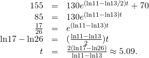 Rendered by QuickLaTeX.com \begin{array}{ccc}\hfill 155& =\hfill & 130{e}^{(\text{ln}11-\text{ln}13\text{/}2)t}+70\hfill \\ \hfill 85& =\hfill & 130{e}^{(\text{ln}11-\text{ln}13)t}\hfill \\ \hfill \frac{17}{26}& =\hfill & {e}^{(\text{ln}11-\text{ln}13)t}\hfill \\ \hfill \text{ln}17-\text{ln}26& =\hfill & (\frac{\text{ln}11-\text{ln}13}{2})t\hfill \\ \hfill t& =\hfill & \frac{2(\text{ln}17-\text{ln}26)}{\text{ln}11-\text{ln}13}\approx 5.09.\hfill \end{array}