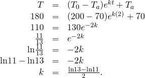 Rendered by QuickLaTeX.com \begin{array}{ccc}\hfill T& =\hfill & ({T}_{0}-{T}_{a}){e}^{\text{−}kt}+{T}_{a}\hfill \\ \hfill 180& =\hfill & (200-70){e}^{\text{−}k(2)}+70\hfill \\ \hfill 110& =\hfill & 130{e}^{-2k}\hfill \\ \hfill \frac{11}{13}& =\hfill & {e}^{-2k}\hfill \\ \hfill \text{ln}\frac{11}{13}& =\hfill & -2k\hfill \\ \hfill \text{ln}11-\text{ln}13& =\hfill & -2k\hfill \\ \hfill k& =\hfill & \frac{\text{ln}13-\text{ln}11}{2}.\hfill \end{array}