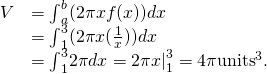 \begin{array}{cc}\hfill V& ={\int }_{a}^{b}(2\pi xf(x))dx\hfill \\ & ={\int }_{1}^{3}(2\pi x(\frac{1}{x}))dx\hfill \\ & ={\int }_{1}^{3}2\pi dx={2\pi x|}_{1}^{3}=4\pi {\text{units}}^{3}\text{.}\hfill \end{array}