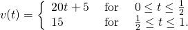 Rendered by QuickLaTeX.com v(t)=\bigg\{\begin{array}{lll}20t+5\hfill & \text{ for }\hfill & 0\le t\le \frac{1}{2}\hfill \\ 15\hfill & \text{ for }\hfill & \frac{1}{2}\le t\le 1.\hfill \end{array}