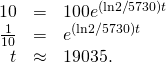 Rendered by QuickLaTeX.com \begin{array}{ccc}\hfill 10& =\hfill & 100{e}^{\text{−}(\text{ln}2\text{/}5730)t}\hfill \\ \hfill \frac{1}{10}& =\hfill & {e}^{\text{−}(\text{ln}2\text{/}5730)t}\hfill \\ \hfill t& \approx \hfill & 19035.\hfill \end{array}