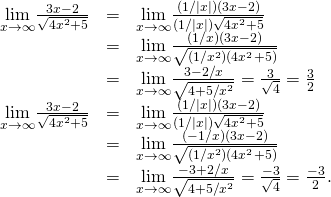 Rendered by QuickLaTeX.com \begin{array}{ccc}\hfill \underset{x\to \infty }{\text{lim}}\frac{3x-2}{\sqrt{4{x}^{2}+5}}& =\hfill & \underset{x\to \infty }{\text{lim}}\frac{(1\text{/}|x|)(3x-2)}{(1\text{/}|x|)\sqrt{4{x}^{2}+5}}\hfill \\ & =\hfill & \underset{x\to \infty }{\text{lim}}\frac{(1\text{/}x)(3x-2)}{\sqrt{(1\text{/}{x}^{2})(4{x}^{2}+5)}}\hfill \\ & =\hfill & \underset{x\to \infty }{\text{lim}}\frac{3-2\text{/}x}{\sqrt{4+5\text{/}{x}^{2}}}=\frac{3}{\sqrt{4}}=\frac{3}{2}\hfill \\ \hfill \underset{x\to \text{−}\infty }{\text{lim}}\frac{3x-2}{\sqrt{4{x}^{2}+5}}& =\hfill & \underset{x\to \text{−}\infty }{\text{lim}}\frac{(1\text{/}|x|)(3x-2)}{(1\text{/}|x|)\sqrt{4{x}^{2}+5}}\hfill \\ & =\hfill & \underset{x\to \text{−}\infty }{\text{lim}}\frac{(-1\text{/}x)(3x-2)}{\sqrt{(1\text{/}{x}^{2})(4{x}^{2}+5)}}\hfill \\ & =\hfill & \underset{x\to \text{−}\infty }{\text{lim}}\frac{-3+2\text{/}x}{\sqrt{4+5\text{/}{x}^{2}}}=\frac{-3}{\sqrt{4}}=\frac{-3}{2}.\hfill \end{array}