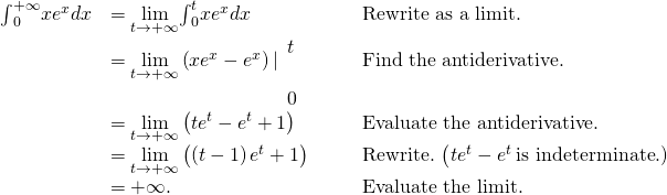 \begin{array}{ccccc}\hfill {\int }_{0}^{+\infty }x{e}^{x}dx& =\underset{t\to \text{+}\infty }{\text{lim}}{\int }_{0}^{t}x{e}^{x}dx\hfill & & & \text{Rewrite as a limit.}\hfill \\ & =\underset{t\to \text{+}\infty }{\text{lim}}\left(x{e}^{x}-{e}^{x}\right)|{}_{\begin{array}{c}\\ 0\end{array}}^{\begin{array}{c}t\\ \end{array}}\hfill & & & \text{Find the antiderivative.}\hfill \\ & =\underset{t\to \text{+}\infty }{\text{lim}}\left(t{e}^{t}-{e}^{t}+1\right)\hfill & & & \text{Evaluate the antiderivative.}\hfill \\ & =\underset{t\to \text{+}\infty }{\text{lim}}\left(\left(t-1\right){e}^{t}+1\right)\hfill & & & \text{Rewrite.}\phantom{\rule{0.2em}{0ex}}\left(t{e}^{t}-{e}^{t}\phantom{\rule{0.2em}{0ex}}\text{is indeterminate.)}\hfill \\ & =\text{+}\infty .\hfill & & & \text{Evaluate the limit.}\hfill \end{array}