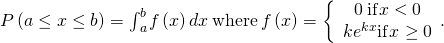 P\left(a\le x\le b\right)={\int }_{a}^{b}f\left(x\right)dx\phantom{\rule{0.2em}{0ex}}\text{where}\phantom{\rule{0.2em}{0ex}}f\left(x\right)=\left\{\begin{array}{c}0\phantom{\rule{0.2em}{0ex}}\text{if}\phantom{\rule{0.1em}{0ex}}x<0\\ k{e}^{\text{−}kx}\text{if}\phantom{\rule{0.1em}{0ex}}x\ge 0\end{array}.