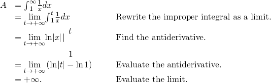 \begin{array}{ccccc}\hfill A& ={\int }_{1}^{\infty }\frac{1}{x}dx\hfill & & & \\ & =\underset{t\to \text{+}\infty }{\text{lim}}{\int }_{1}^{t}\frac{1}{x}dx\hfill & & & \text{Rewrite the improper integral as a limit.}\hfill \\ & =\underset{t\to \text{+}\infty }{\text{lim}}\text{ln}|x||{}_{\begin{array}{c}\\ 1\end{array}}^{\begin{array}{c}t\\ \end{array}}\hfill & & & \text{Find the antiderivative.}\hfill \\ & =\underset{t\to \text{+}\infty }{\text{lim}}\left(\text{ln}|t|-\text{ln}\phantom{\rule{0.1em}{0ex}}1\right)\hfill & & & \text{Evaluate the antiderivative.}\hfill \\ & =\text{+}\infty .\hfill & & & \text{Evaluate the limit.}\hfill \end{array}