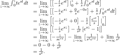 \begin{array}{cc}\hfill \underset{z\to \infty }{\text{lim}}{\int }_{0}^{z}t{e}^{\text{−}st}dt& =\underset{z\to \infty }{\text{lim}}\left[{\left[-\frac{t}{s}{e}^{\text{−}st}\right]|}_{0}^{z}+\frac{1}{s}{\int }_{0}^{z}{e}^{\text{−}st}dt\right]\hfill \\ & =\underset{z\to \infty }{\text{lim}}\left[\left[-\frac{z}{s}{e}^{\text{−}sz}+\frac{0}{s}{e}^{-0s}\right]+\frac{1}{s}{\int }_{0}^{z}{e}^{\text{−}st}dt\right]\hfill \\ & =\underset{z\to \infty }{\text{lim}}\left[\left[-\frac{z}{s}{e}^{\text{−}sz}+0\right]-\frac{1}{s}{\left[\frac{{e}^{\text{−}st}}{s}\right]|}_{0}^{z}\right]\hfill \\ & =\underset{z\to \infty }{\text{lim}}\left[\left[-\frac{z}{s}{e}^{\text{−}sz}\right]-\frac{1}{{s}^{2}}\left[{e}^{\text{−}sz}-1\right]\right]\hfill \\ & =\underset{z\to \infty }{\text{lim}}\left[-\frac{z}{s{e}^{sz}}\right]-\underset{z\to \infty }{\text{lim}}\left[\frac{1}{{s}^{2}{e}^{sz}}\right]+\underset{z\to \infty }{\text{lim}}\frac{1}{{s}^{2}}\hfill \\ & =0-0+\frac{1}{{s}^{2}}\hfill \\ & =\frac{1}{{s}^{2}}.\hfill \end{array}