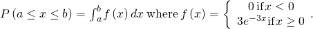 P\left(a\le x\le b\right)={\int }_{a}^{b}f\left(x\right)dx\phantom{\rule{0.2em}{0ex}}\text{where}\phantom{\rule{0.2em}{0ex}}f\left(x\right)=\left\{\begin{array}{c}0\phantom{\rule{0.2em}{0ex}}\text{if}\phantom{\rule{0.1em}{0ex}}x<0\\ 3{e}^{-3x}\text{if}\phantom{\rule{0.1em}{0ex}}x\ge 0\end{array}.