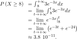 \begin{array}{cc}\hfill P\left(X\ge 8\right)& ={\int }_{8}^{+\infty }3{e}^{-3x}dx\hfill \\ & =\underset{t\to \text{+}\infty }{\text{lim}}{\int }_{8}^{t}3{e}^{-3x}dx\hfill \\ & =\underset{t\to \text{+}\infty }{\text{lim}}{\text{−}{e}^{-3x}|}_{8}^{t}\hfill \\ & =\underset{t\to \text{+}\infty }{\text{lim}}\left(\text{−}{e}^{-3t}+{e}^{-24}\right)\hfill \\ & \approx 3.8\phantom{\rule{0.2em}{0ex}}×\phantom{\rule{0.2em}{0ex}}{10}^{-11}.\hfill \end{array}