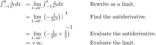 \begin{array}{ccccc}\hfill {\int }_{-1}^{0}\frac{1}{{x}^{3}}dx& =\underset{t\to {0}^{-}}{\text{lim}}{\int }_{-1}^{t}\frac{1}{{x}^{3}}dx\hfill & & & \text{Rewrite as a limit.}\hfill \\ & =\underset{t\to {0}^{-}}{\text{lim}}\left(-\frac{1}{2{x}^{2}}\right)|{}_{\begin{array}{c}\\ -1\end{array}}^{\begin{array}{c}t\\ \end{array}}\hfill & & & \text{Find the antiderivative.}\hfill \\ & =\underset{t\to {0}^{-}}{\text{lim}}\left(-\frac{1}{2{t}^{2}}+\frac{1}{2}\right)\hfill & & & \text{Evaluate the antiderivative.}\hfill \\ & =\text{+}\infty .\hfill & & & \text{Evaluate the limit.}\hfill \end{array}