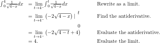 \begin{array}{ccccc}\hfill {\int }_{0}^{4}\frac{1}{\sqrt{4-x}}dx& =\underset{t\to {4}^{-}}{\text{lim}}{\int }_{0}^{t}\frac{1}{\sqrt{4-x}}dx\hfill & & & \text{Rewrite as a limit.}\hfill \\ & =\underset{t\to {4}^{-}}{\text{lim}}\left(-2\sqrt{4-x}\right)|{}_{\begin{array}{c}\\ 0\end{array}}^{\begin{array}{c}t\\ \end{array}}\hfill & & & \text{Find the antiderivative.}\hfill \\ & =\underset{t\to {4}^{-}}{\text{lim}}\left(-2\sqrt{4-t}+4\right)\hfill & & & \text{Evaluate the antiderivative.}\hfill \\ & =4.\hfill & & & \text{Evaluate the limit.}\hfill \end{array}