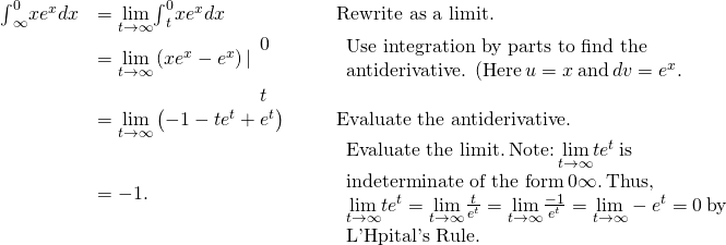 \begin{array}{ccccc}\hfill {\int }_{\text{−}\infty }^{0}x{e}^{x}dx& =\underset{t\to \text{−}\infty }{\text{lim}}{\int }_{t}^{0}x{e}^{x}dx\hfill & & & \text{Rewrite as a limit.}\hfill \\ & =\underset{t\to \text{−}\infty }{\text{lim}}\left(x{e}^{x}-{e}^{x}\right)|{}_{\begin{array}{c}\\ t\end{array}}^{\begin{array}{c}0\\ \end{array}}\hfill & & & \begin{array}{c}\text{Use integration by parts to find the}\hfill \\ \text{antiderivative. (Here}\phantom{\rule{0.2em}{0ex}}u=x\phantom{\rule{0.2em}{0ex}}\text{and}\phantom{\rule{0.2em}{0ex}}dv={e}^{x}.\right)\hfill \end{array}\hfill \\ & =\underset{t\to \text{−}\infty }{\text{lim}}\left(-1-t{e}^{t}+{e}^{t}\right)\hfill & & & \text{Evaluate the antiderivative.}\hfill \\ & =-1.\hfill & & & \begin{array}{c}\text{Evaluate the limit.}\phantom{\rule{0.2em}{0ex}}\mathit{\text{Note:}}\phantom{\rule{0.2em}{0ex}}\underset{t\to \text{−}\infty }{\text{lim}}t{e}^{t}\phantom{\rule{0.2em}{0ex}}\text{is}\hfill \\ \text{indeterminate of the form}\phantom{\rule{0.2em}{0ex}}0·\infty .\phantom{\rule{0.2em}{0ex}}\text{Thus,}\hfill \\ \underset{t\to \text{−}\infty }{\text{lim}}t{e}^{t}=\underset{t\to \text{−}\infty }{\text{lim}}\frac{t}{{e}^{\text{−}t}}=\underset{t\to \text{−}\infty }{\text{lim}}\frac{-1}{{e}^{\text{−}t}}=\underset{t\to \text{−}\infty }{\text{lim}}-{e}^{t}=0\phantom{\rule{0.2em}{0ex}}\text{by}\hfill \\ \text{L'Hôpital's Rule.}\hfill \end{array}\hfill \end{array}