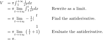 \begin{array}{ccccc}\hfill V& =\pi {\int }_{1}^{+\infty }\frac{1}{{x}^{2}}dx\hfill & & & \\ & =\pi \underset{t\to \text{+}\infty }{\text{lim}}{\int }_{1}^{t}\frac{1}{{x}^{2}}dx\hfill & & & \text{Rewrite as a limit.}\hfill \\ & =\pi \underset{t\to \text{+}\infty }{\text{lim}}-\frac{1}{x}|{}_{\begin{array}{c}\\ 1\end{array}}^{\begin{array}{c}t\\ \end{array}}\hfill & & & \text{Find the antiderivative.}\hfill \\ & =\pi \underset{t\to \text{+}\infty }{\text{lim}}\left(\text{−}\phantom{\rule{0.2em}{0ex}}\frac{1}{t}+1\right)\hfill & & & \text{Evaluate the antiderivative.}\hfill \\ & =\pi .\hfill & & & \end{array}