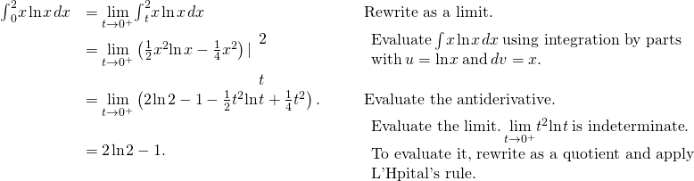 \begin{array}{ccccc}\hfill {\int }_{0}^{2}x\phantom{\rule{0.1em}{0ex}}\text{ln}\phantom{\rule{0.1em}{0ex}}x\phantom{\rule{0.1em}{0ex}}dx& =\underset{t\to {0}^{+}}{\text{lim}}{\int }_{t}^{2}x\phantom{\rule{0.1em}{0ex}}\text{ln}\phantom{\rule{0.1em}{0ex}}x\phantom{\rule{0.1em}{0ex}}dx\hfill & & & \text{Rewrite as a limit.}\hfill \\ & =\underset{t\to {0}^{+}}{\text{lim}}\left(\frac{1}{2}{x}^{2}\text{ln}\phantom{\rule{0.1em}{0ex}}x-\frac{1}{4}{x}^{2}\right)|{}_{\begin{array}{c}\\ t\end{array}}^{\begin{array}{c}2\\ \end{array}}\hfill & & & \begin{array}{c}\text{Evaluate}\phantom{\rule{0.2em}{0ex}}{\int }^{\text{​}}x\phantom{\rule{0.1em}{0ex}}\text{ln}\phantom{\rule{0.1em}{0ex}}x\phantom{\rule{0.1em}{0ex}}dx\phantom{\rule{0.2em}{0ex}}\text{using integration by parts}\hfill \\ \text{with}\phantom{\rule{0.2em}{0ex}}u=\text{ln}\phantom{\rule{0.1em}{0ex}}x\phantom{\rule{0.2em}{0ex}}\text{and}\phantom{\rule{0.2em}{0ex}}dv=x.\hfill \end{array}\hfill \\ & =\underset{t\to {0}^{+}}{\text{lim}}\left(2\phantom{\rule{0.1em}{0ex}}\text{ln}\phantom{\rule{0.1em}{0ex}}2-1-\frac{1}{2}{t}^{2}\text{ln}\phantom{\rule{0.1em}{0ex}}t+\frac{1}{4}{t}^{2}\right).\hfill & & & \text{Evaluate the antiderivative.}\hfill \\ & =2\phantom{\rule{0.1em}{0ex}}\text{ln}\phantom{\rule{0.1em}{0ex}}2-1.\hfill & & & \begin{array}{c}\text{Evaluate the limit.}\phantom{\rule{0.2em}{0ex}}\underset{t\to {0}^{+}}{\text{lim}}{t}^{2}\text{ln}\phantom{\rule{0.1em}{0ex}}t\phantom{\rule{0.2em}{0ex}}\text{is indeterminate.}\hfill \\ \text{To evaluate it, rewrite as a quotient and apply}\hfill \\ \text{L'Hôpital's rule.}\hfill \end{array}\hfill \end{array}