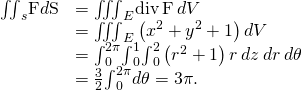 Rendered by QuickLaTeX.com \begin{array}{cc}\hfill {\iint }_{s}\text{F}·d\text{S}& ={\iiint }_{E}\text{div}\phantom{\rule{0.2em}{0ex}}\text{F}\phantom{\rule{0.2em}{0ex}}dV\hfill \\ & ={\iiint }_{E}\left({x}^{2}+{y}^{2}+1\right)dV\hfill \\ & ={\int }_{0}^{2\pi }{\int }_{0}^{1}{\int }_{0}^{2}\left({r}^{2}+1\right)r\phantom{\rule{0.2em}{0ex}}dz\phantom{\rule{0.2em}{0ex}}dr\phantom{\rule{0.2em}{0ex}}d\theta \hfill \\ & =\frac{3}{2}{\int }_{0}^{2\pi }d\theta =3\pi .\hfill \end{array}