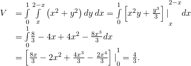 \begin{array}{cc}\hfill V& =\underset{0}{\overset{1}{\int }}\phantom{\rule{0.2em}{0ex}}\underset{x}{\overset{2-x}{\int }}\left({x}^{2}+{y}^{2}\right)dy\phantom{\rule{0.2em}{0ex}}dx={\underset{0}{\overset{1}{\int }}\left[{x}^{2}y+\frac{{y}^{3}}{3}\right]|}_{x}^{2-x}dx\hfill \\ & =\underset{0}{\overset{1}{\int }}\frac{8}{3}-4x+4{x}^{2}-\frac{8{x}^{3}}{3}dx\hfill \\ & ={\left[\frac{8x}{3}-2{x}^{2}+\frac{4{x}^{3}}{3}-\frac{2{x}^{4}}{3}\right]|}_{0}^{1}=\frac{4}{3}.\hfill \end{array}